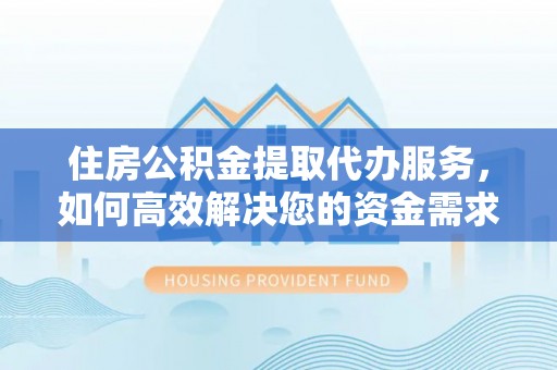 余江住房公积金提取代办服务，如何高效解决您的资金需求