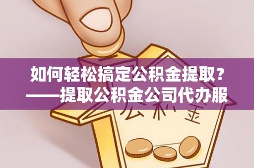 余江如何轻松搞定公积金提取？——提取公积金公司代办服务全解析