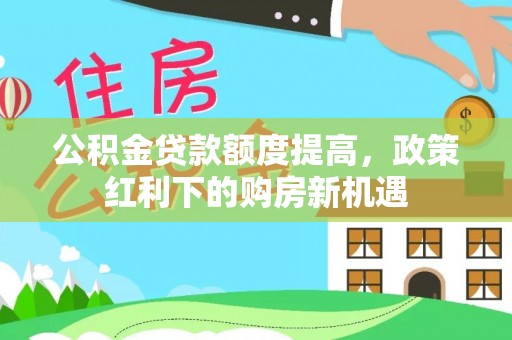 余江公积金贷款额度提高，政策红利下的购房新机遇