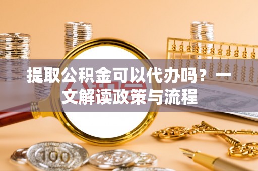 余江提取公积金可以代办吗？一文解读政策与流程