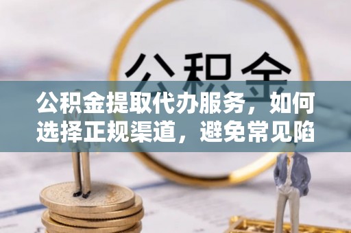 余江公积金提取代办服务，如何选择正规渠道，避免常见陷阱