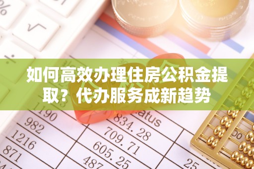 余江如何高效办理住房公积金提取？代办服务成新趋势