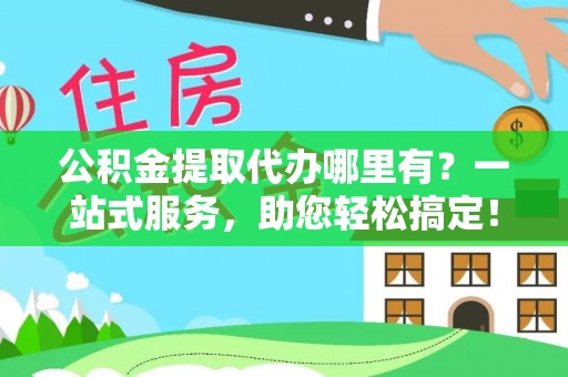 余江公积金提取代办哪里有？一站式服务，助您轻松搞定！