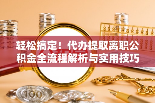 余江轻松搞定！代办提取离职公积金全流程解析与实用技巧