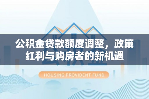 余江公积金贷款额度调整，政策红利与购房者的新机遇