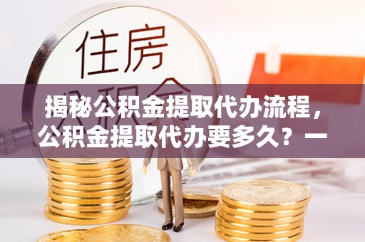 余江揭秘公积金提取代办流程，公积金提取代办要多久？一文读懂