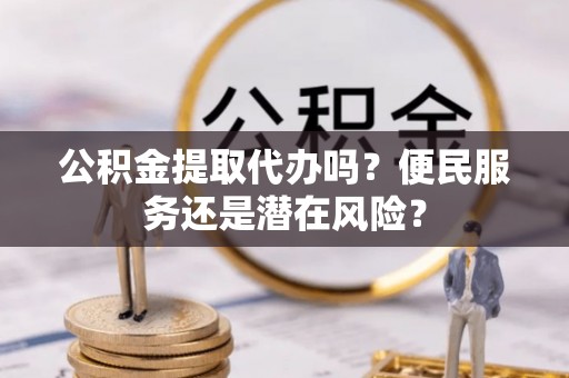 余江公积金提取代办吗？便民服务还是潜在风险？