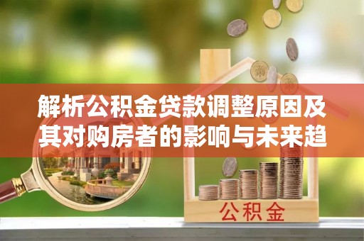 余江解析公积金贷款调整原因及其对购房者的影响与未来趋势