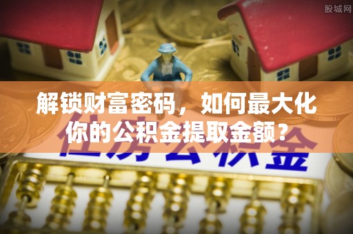 余江解锁财富密码，如何最大化你的公积金提取金额？
