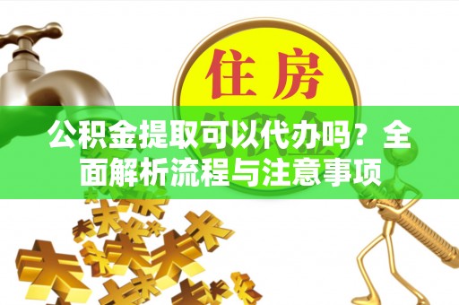 余江公积金提取可以代办吗？全面解析流程与注意事项