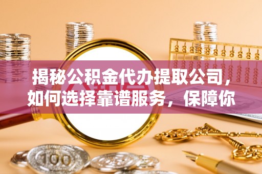 余江揭秘公积金代办提取公司，如何选择靠谱服务，保障你的资金安全