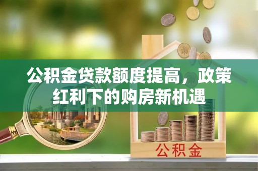 余江公积金贷款额度提高，政策红利下的购房新机遇