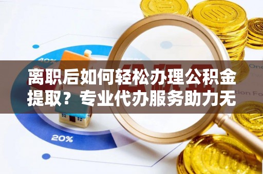 余江离职后如何轻松办理公积金提取？专业代办服务助力无忧