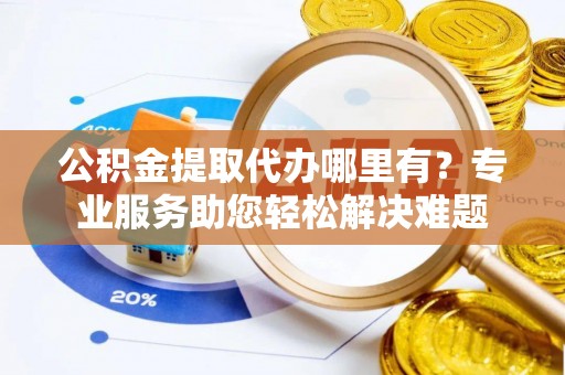 余江公积金提取代办哪里有？专业服务助您轻松解决难题