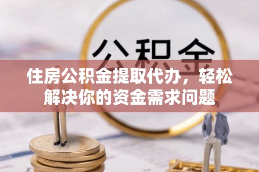余江住房公积金提取代办，轻松解决你的资金需求问题