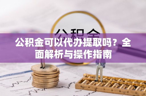 余江公积金可以代办提取吗？全面解析与操作指南