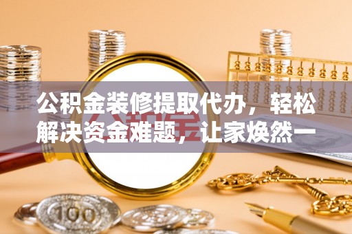 余江公积金装修提取代办，轻松解决资金难题，让家焕然一新