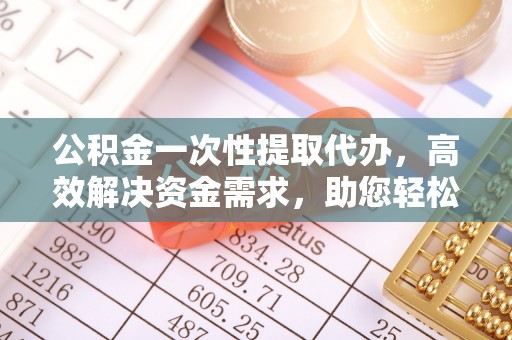 余江公积金一次性提取代办，高效解决资金需求，助您轻松应对生活难题
