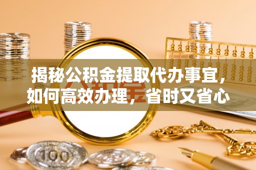 余江揭秘公积金提取代办事宜，如何高效办理，省时又省心？