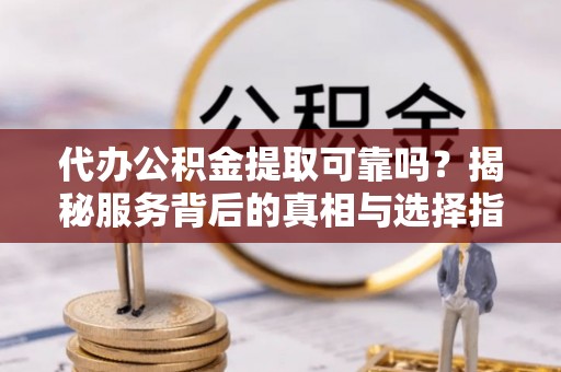 余江代办公积金提取可靠吗？揭秘服务背后的真相与选择指南