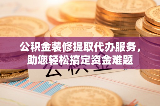 余江公积金装修提取代办服务，助您轻松搞定资金难题