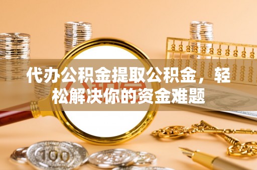 余江代办公积金提取公积金，轻松解决你的资金难题