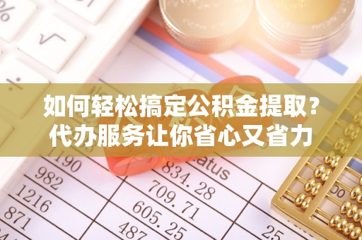 余江如何轻松搞定公积金提取？代办服务让你省心又省力