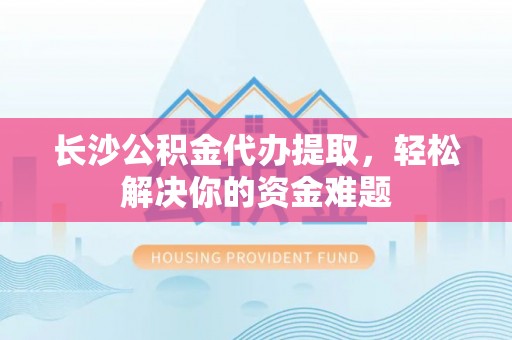余江长沙公积金代办提取，轻松解决你的资金难题