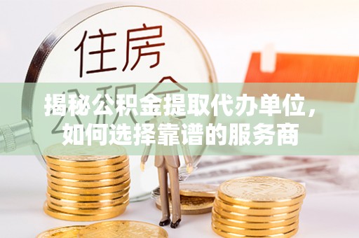 余江揭秘公积金提取代办单位，如何选择靠谱的服务商