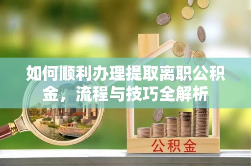 余江如何顺利办理提取离职公积金，流程与技巧全解析