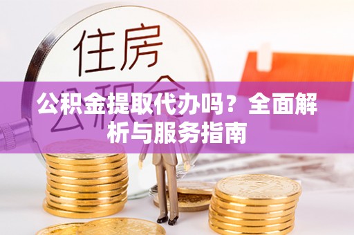 余江公积金提取代办吗？全面解析与服务指南