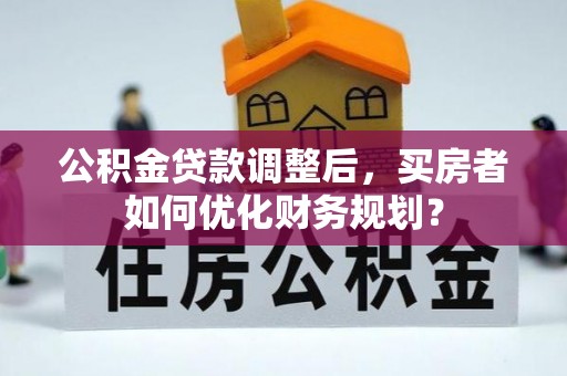 余江公积金贷款调整后，买房者如何优化财务规划？