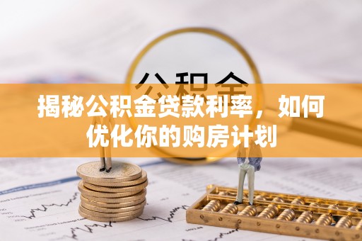 余江揭秘公积金贷款利率，如何优化你的购房计划