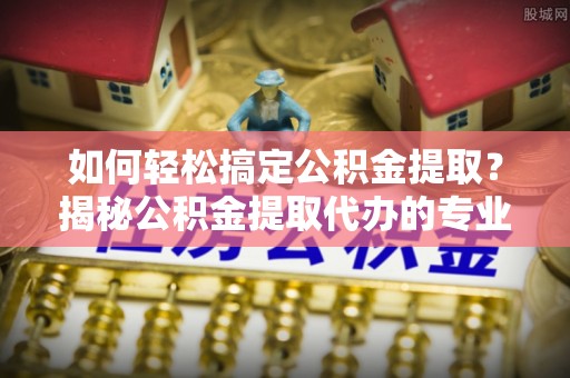 余江如何轻松搞定公积金提取？揭秘公积金提取代办的专业服务