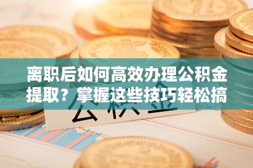余江离职后如何高效办理公积金提取？掌握这些技巧轻松搞定
