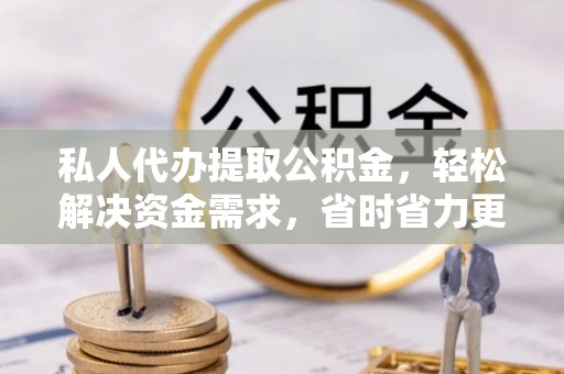 余江私人代办提取公积金，轻松解决资金需求，省时省力更高效