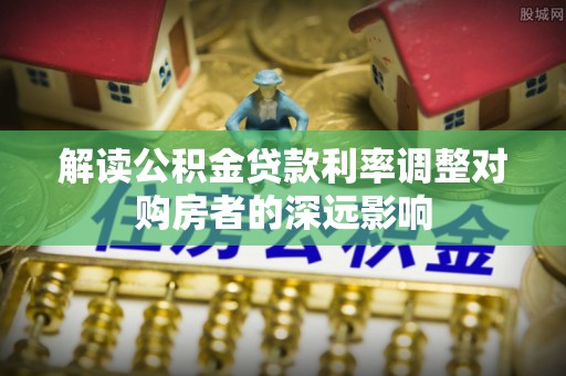 余江解读公积金贷款利率调整对购房者的深远影响