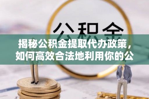 余江揭秘公积金提取代办政策，如何高效合法地利用你的公积金