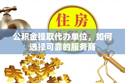 余江公积金提取代办单位，如何选择可靠的服务商