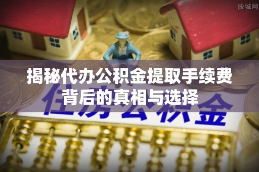 余江揭秘代办公积金提取手续费背后的真相与选择
