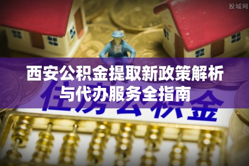 余江西安公积金提取新政策解析与代办服务全指南