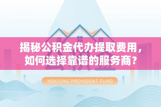 余江揭秘公积金代办提取费用，如何选择靠谱的服务商？