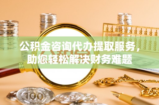 余江公积金咨询代办提取服务，助您轻松解决财务难题