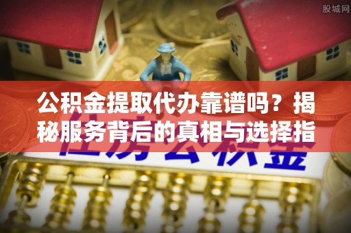余江公积金提取代办靠谱吗？揭秘服务背后的真相与选择指南