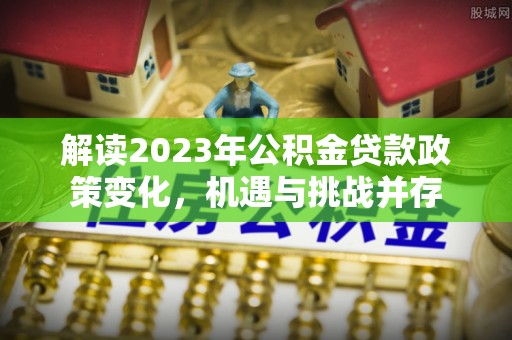 余江解读2023年公积金贷款政策变化，机遇与挑战并存