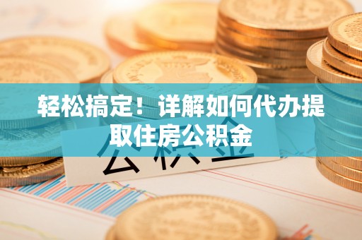 余江轻松搞定！详解如何代办提取住房公积金