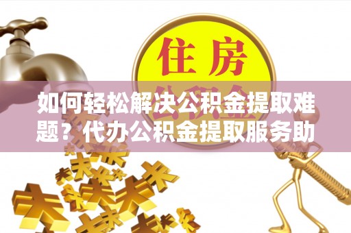 余江如何轻松解决公积金提取难题？代办公积金提取服务助您一臂之力
