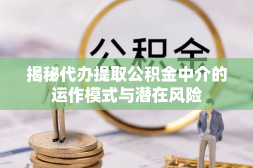 余江揭秘代办提取公积金中介的运作模式与潜在风险