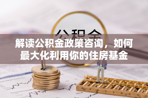 余江解读公积金政策咨询，如何最大化利用你的住房基金