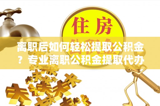 余江离职后如何轻松提取公积金？专业离职公积金提取代办服务指南